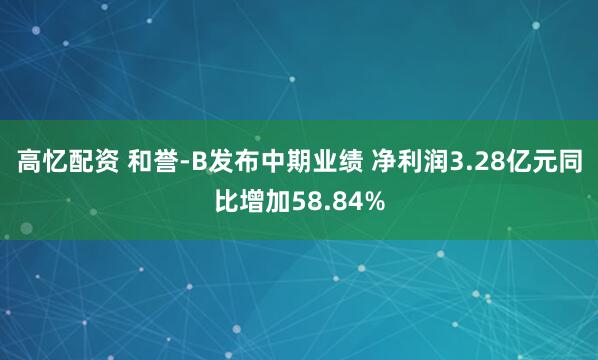 高忆配资 和誉-B发布中期业绩 净利润3.28亿元同比增加58.84%