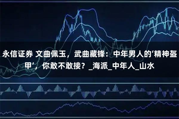 永信证券 文曲佩玉，武曲藏锋：中年男人的‘精神盔甲’，你敢不敢接？_海派_中年人_山水