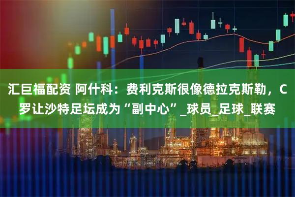 汇巨福配资 阿什科：费利克斯很像德拉克斯勒，C罗让沙特足坛成为“副中心”_球员_足球_联赛