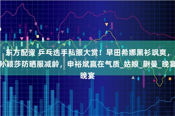 东方配资 乒乓选手私服大赏！早田希娜黑衫飒爽，孙颖莎防晒服减龄，申裕斌赢在气质_姑娘_蒯曼_晚宴