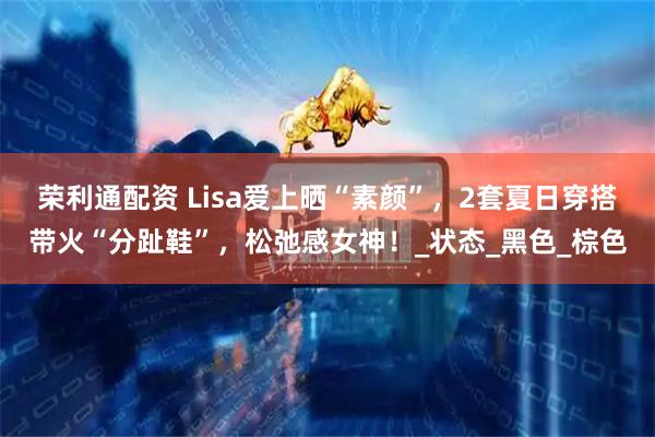 荣利通配资 Lisa爱上晒“素颜”，2套夏日穿搭带火“分趾鞋”，松弛感女神！_状态_黑色_棕色
