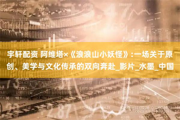宇轩配资 阿维塔×《浪浪山小妖怪》:一场关于原创、美学与文化传承的双向奔赴_影片_水墨_中国
