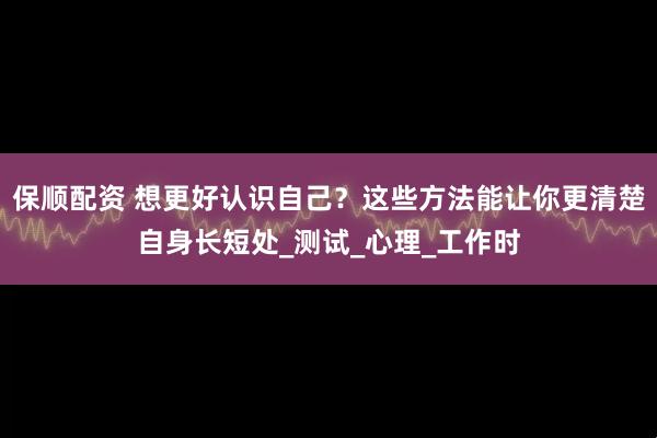 保顺配资 想更好认识自己？这些方法能让你更清楚自身长短处_测试_心理_工作时
