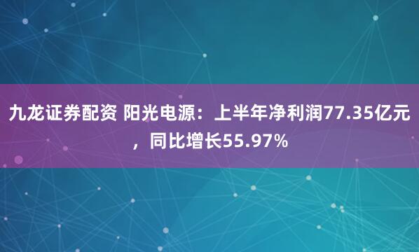 九龙证券配资 阳光电源：上半年净利润77.35亿元，同比增长55.97%