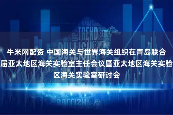 牛米网配资 中国海关与世界海关组织在青岛联合举办第四届亚太地区海关实验室主任会议暨亚太地区海关实验室研讨会