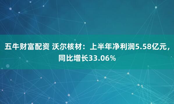 五牛财富配资 沃尔核材：上半年净利润5.58亿元，同比增长33.06%
