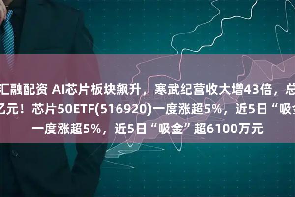 汇融配资 AI芯片板块飙升，寒武纪营收大增43倍，总市值突破6000亿元！芯片50ETF(516920)一度涨超5%，近5日“吸金”超6100万元