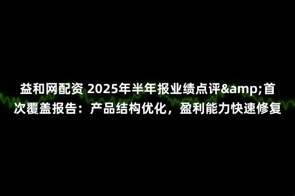 益和网配资 2025年半年报业绩点评&首次覆盖报告：产品结构优化，盈利能力快速修复