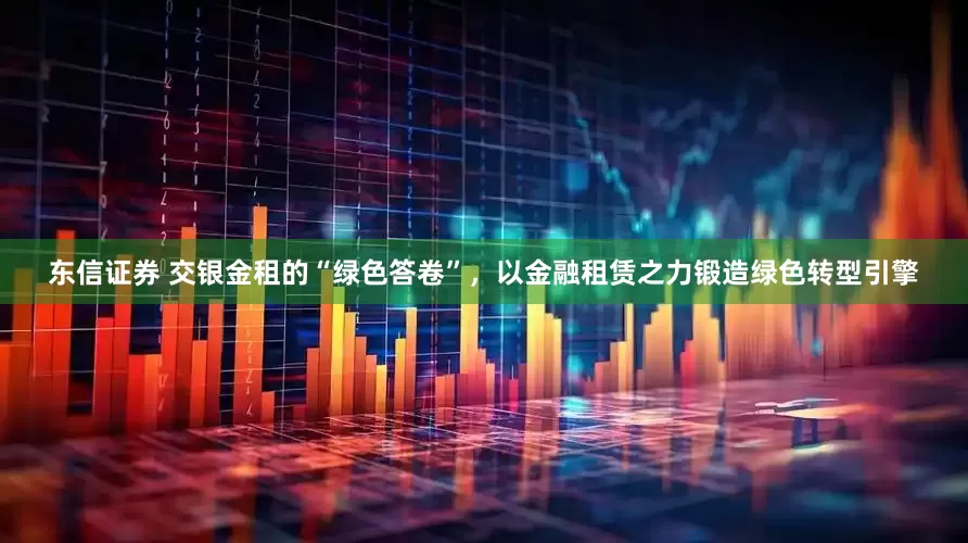 东信证券 交银金租的“绿色答卷”，以金融租赁之力锻造绿色转型引擎
