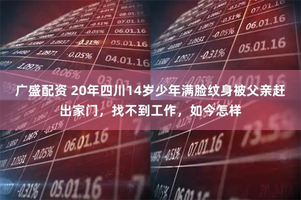 广盛配资 20年四川14岁少年满脸纹身被父亲赶出家门，找不到工作，如今怎样
