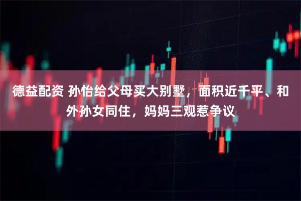 德益配资 孙怡给父母买大别墅，面积近千平、和外孙女同住，妈妈三观惹争议