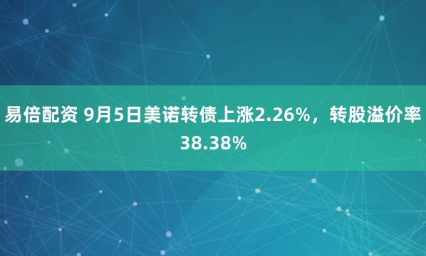 易倍配资 9月5日美诺转债上涨2.26%，转股溢价率38.38%