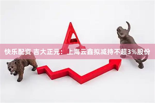 快乐配资 吉大正元：上海云鑫拟减持不超3%股份
