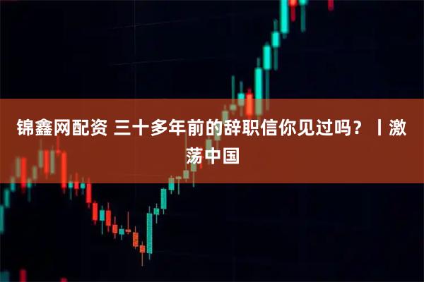 锦鑫网配资 三十多年前的辞职信你见过吗？丨激荡中国
