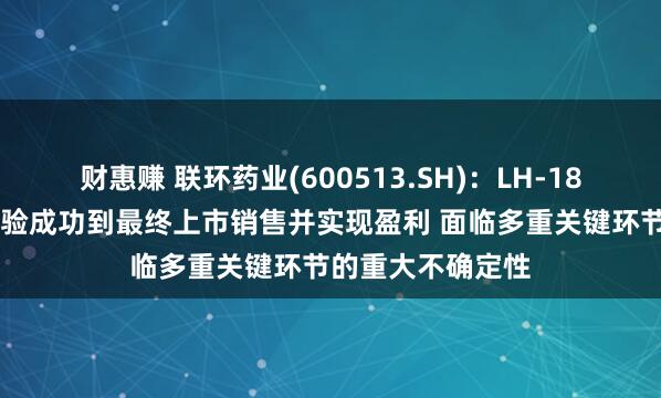 财惠赚 联环药业(600513.SH)：LH-1801项目从临床试验成功到最终上市销售并实现盈利 面临多重关键环节的重大不确定性
